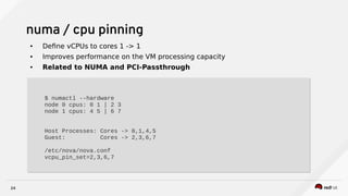 24
numa / cpu pinning
● Define vCPUs to cores 1 -> 1
● Improves performance on the VM processing capacity
● Related to NUMA and PCI-Passthrough
$ numactl --hardware
node 0 cpus: 0 1 | 2 3
node 1 cpus: 4 5 | 6 7
Host Processes: Cores -> 0,1,4,5
Guest: Cores -> 2,3,6,7
/etc/nova/nova.conf
vcpu_pin_set=2,3,6,7
$ numactl --hardware
node 0 cpus: 0 1 | 2 3
node 1 cpus: 4 5 | 6 7
Host Processes: Cores -> 0,1,4,5
Guest: Cores -> 2,3,6,7
/etc/nova/nova.conf
vcpu_pin_set=2,3,6,7
 