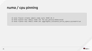 25
numa / cpu pinning
$ nova flavor-create small.numa auto 2048 20 2
$ nova flavor-key small.numa set hw:cpu_policy=dedicated
$ nova flavor-key small.numa set aggregate_instance_extra_specs:pinned=true
$ nova flavor-create small.numa auto 2048 20 2
$ nova flavor-key small.numa set hw:cpu_policy=dedicated
$ nova flavor-key small.numa set aggregate_instance_extra_specs:pinned=true
 