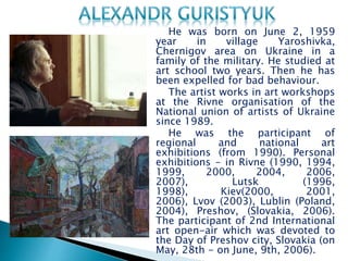 He was born on June 2, 1959
year in village Yaroshivka,
Chernigov area on Ukraine in a
family of the military. He studied at
art school two years. Then he has
been expelled for bad behaviour.
The artist works in art workshops
at the Rivne organisation of the
National union of artists of Ukraine
since 1989.
He was the participant of
regional and national art
exhibitions (from 1990). Personal
exhibitions - in Rivne (1990, 1994,
1999, 2000, 2004, 2006,
2007), Lutsk (1996,
1998), Kiev(2000, 2001,
2006), Lvov (2003), Lublin (Poland,
2004), Preshov, (Slovakia, 2006).
The participant of 2nd International
art open-air which was devoted to
the Day of Preshov city, Slovakia (on
May, 28th - on June, 9th, 2006).
 