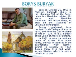 Born on October 25, 1953 in
Podvirne, Chernivts Oblast, in
the Ukrainian SSR of the Soviet
Union is a Ukrainian painter. His
works depict Ukrainian
landscapes and urban views, or
draw on the traditions of
Ukrainian iconography.
Buryak graduated from
the Ivan Trush College of Arts in
1974, and from the Lviv Academy
of Arts in 1979. He is a member
of the Union of Artists of Ukraine.
In 1991 he won the National
Union of Artists Prize (Kiev,
1991), and was recognised in the
international "New Names"
awards in Moscow in 1992.
Buryak today lives and works
in Lviv, Ukraine, where he runs a
private art school.
 