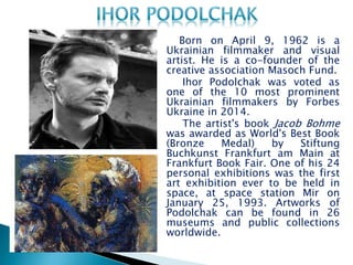 Born on April 9, 1962 is a
Ukrainian filmmaker and visual
artist. He is a co-founder of the
creative association Masoch Fund.
Ihor Podolchak was voted as
one of the 10 most prominent
Ukrainian filmmakers by Forbes
Ukraine in 2014.
The artist's book Jacob Bohme
was awarded as World's Best Book
(Bronze Medal) by Stiftung
Buchkunst Frankfurt am Main at
Frankfurt Book Fair. One of his 24
personal exhibitions was the first
art exhibition ever to be held in
space, at space station Mir on
January 25, 1993. Artworks of
Podolchak can be found in 26
museums and public collections
worldwide.
 