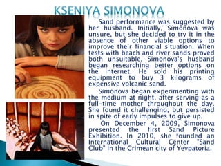 Sand performance was suggested by
her husband. Initially, Simonova was
unsure, but she decided to try it in the
absence of other viable options to
improve their financial situation. When
tests with beach and river sands proved
both unsuitable, Simonova's husband
began researching better options on
the internet. He sold his printing
equipment to buy 3 kilograms of
expensive volcanic sand.
Simonova began experimenting with
the medium at night, after serving as a
full-time mother throughout the day.
She found it challenging, but persisted
in spite of early impulses to give up.
On December 4, 2009, Simonova
presented the first Sand Picture
Exhibition. In 2010, she founded an
International Cultural Center "Sand
Club" in the Crimean city of Yevpatoria.
 