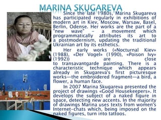 Since the late 1980s, Marina Skugareva
has participated regularly in exhibitions of
modern art in Kiev, Moscow, Warsaw, Basel,
Berlin, Odense. Her works are the part of a
"new wave" - a movement which
programmatically attributes its art to
a postmodernism, updating the traditional
Ukrainian art by its esthetics.
Her early works («Nocturnal Kiev»
(1988), «Der Vogel» (1990), «Poison Ivy»
(1992)) are close
to transavantgarde painting. There is a
characteristic technique which appears
already in Skugareva's first picturesque
works—the embroidered fragment—a bird, a
flower, a human face.
In 2007 Marina Skugareva presented the
project of drawings «Good Housekeepers». It
develops the subject of a naked figure in
space, detecting new accents. In the majority
of drawings Marina uses texts from women's
Internet-chats which, being imposed on the
naked figures, turn into tattoos.
 