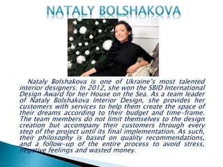 Nataly Bolshakova is one of Ukraine’s most talented
interior designers. In 2012, she won the SBID International
Design Award for her House on the Sea. As a team leader
of Nataly Bolshakova Interior Design, she provides her
customers with services to help them create the space of
their dreams according to their budget and time-frame.
The team members do not limit themselves to the design
creation but accompany their customers through every
step of the project until its final implementation. As such,
their philosophy is based on quality recommendations,
and a follow-up of the entire process to avoid stress,
negative feelings and wasted money.
 