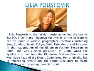 Lilia Poustovit is the fashion designer behind the brands
TM POUSTOVIT and Poustovit for Atelier 1. Her collections
can be found in various geographical locations, including
Kiev, London, Seoul, Tokyo, Saint Petersburg and Moscow.
At the inauguration of the Ukrainian Fashion Syndicate in
2004, she was elected president. In 2008, when the
syndicate turned into the Ukrainian Fashion Council, she
was made head of the Expert Committee. Her originality lies
in immersing herself into the youth subculture to create
collections with a young Ukrainian soul.
 