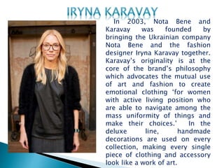 In 2003, Nota Bene and
Karavay was founded by
bringing the Ukrainian company
Nota Bene and the fashion
designer Iryna Karavay together.
Karavay’s originality is at the
core of the brand’s philosophy
which advocates the mutual use
of art and fashion to create
emotional clothing ‘for women
with active living position who
are able to navigate among the
mass uniformity of things and
make their choices.’ In the
deluxe line, handmade
decorations are used on every
collection, making every single
piece of clothing and accessory
look like a work of art.
 