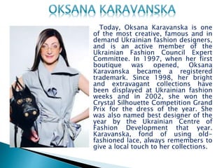 Viktoria Gres, the artist who owns a fashion brand and an
interior design company at the same name, offers high-
quality services and creative clothing that find inspirational
roots in history. Her outfits are personalized and are very
close to being artworks. She believes that the brand’s
uniqueness comes from her use of antique lace in unusual
ways together with vintage textiles to create contemporary
and romantic collections. Established in 1993, the fashion
brand has four different lines: Victoria Gres by GRES, Victoria
Gres Couture, Victoria Gres DENIM and the accessories line. At
the same time, Gres is also very active in developing Gres
décor, again providing a historical touch.
 