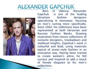 Born in Odessa, Alexander
Gapchuk is one of the leading
Ukrainian fashion designers
specializing in menswear, focusing
on men’s suiting more specifically.
Since 2002, his collections have been
represented at both Ukrainian and
Russian Fashion Weeks. Drawing
inspiration from classic collections of
costume designers, troubadours and
medieval knights, Gapchuk’s work is
colourful and bold, using materials
typical of street-style fashion in an
innovative way. Having been trained
to create women’s attire, he felt
curious and inspired to add a touch
of female elegance to his men’s
collections.
 
