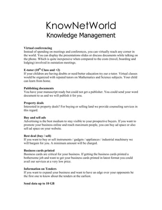 KnowNetWorld<br />Knowledge Management<br />Virtual conferencing<br />Instead of spending on meetings and conferences, you can virtually reach any corner in the world. You can display the presentations slides or discuss documents while talking on the phone. Which is quite inexpensive when compared to the costs (travel, boarding and lodging) involved in outstation meetings.<br />E-tutor (10th Class and +2)<br />If your children are having doubts or need better education try our e-tutor. Virtual classes would be organized with reputed tutors on Mathematics and Science subjects. Your child can learn from home.<br />Publishing documents<br />You have your manuscript ready but could not get a publisher. You could send your word document to us and we will publish it for you. <br />Property deals<br />Interested in property deals? For buying or selling land we provide counseling services in this regard.<br />Buy and sell ads<br />Advertising is the best medium to stay visible to your prospective buyers. If you want to promote your business online and reach maximum people, you can buy ad space or also sell ad space on your website.<br />Best deal (buy / sell)<br />If you want to buy or sell instruments / gadgets / appliances / industrial machinery we will bargain for you. A minimum amount will be charged.<br />Business cards printed<br />Business cards are critical for your business. If getting the business cards printed a bothersome job and want to get your business cards printed in latest format you could avail our services at a very low price.<br />Information on Tenders<br />If you want to expand your business and want to have an edge over your opponents be the first one to know about the tenders at the earliest.<br />Send data up to 10 GB <br />Huge files are frequently to be transferred to collaborate with your clients. And if you face this difficulty, because to send information more than 1 GB of most often your email service provider does not permit you. You could avail our service to send as much as 10 GB of information and your client can download the information comfortably.<br />Eco-products<br />Eco Products are exclusive products which are not available in India, these are the latest must have gadgets for your convenience.  <br />Avail tickets at concession rates<br />Pay Pal Account<br />