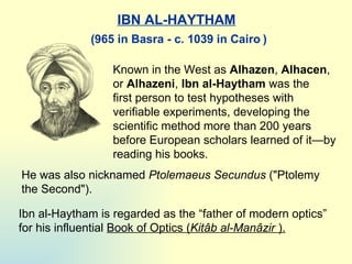 IBN AL-HAYTHAM Known in the West as  Alhazen ,  Alhacen , or  Alhazeni ,  I bn al-Haytham  was the first person to test hypotheses with verifiable experiments, developing the scientific method more than 200 years before European   scholars learned of it—by reading his books.  He was also nicknamed  Ptolemaeus Secundus  (&quot; Ptolem y  the Second&quot;) .   Ibn al-Haytham is regarded as the  “ father of modern optics ”  for his influential  Book of Optics  ( Kitâb al-Manâzir   ). ( 965 in Basra - c. 1039 in Cairo   ) 