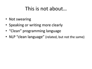 This is not about…
• Not swearing
• Speaking or writing more clearly
• “Clean” programming language
• NLP “clean language” (related, but not the same)
 