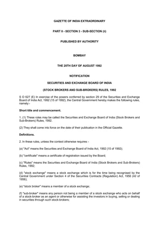 GAZETTE OF INDIA EXTRAORDINARY <br />PART II - SECTION 3 - SUB-SECTION (ii) <br />PUBLISHED BY AUTHORITY <br /> <br />BOMBAY <br />THE 20TH DAY OF AUGUST 1992 <br />NOTIFICATION <br />SECURITIES AND EXCHANGE BOARD OF INDIA <br />(STOCK BROKERS AND SUB-BROKERS) RULES, 1992<br />S O 627 (E) In exercise of the powers conferred by section 29 of the Securities and Exchange Board of India Act, 1992 (15 of 1992), the Central Government hereby makes the following rules, namely:- <br />Short title and commencement. <br />1. (1) These rules may be called the Securities and Exchange Board of India (Stock Brokers and Sub-Brokers) Rules, 1992. <br />(2) They shall come into force on the date of their publication in the Official Gazette. <br />Definitions. <br />2. In these rules, unless the context otherwise requires - <br />(a) quot;
Actquot;
 means the Securities and Exchange Board of India Act, 1992 (15 of 1992); <br />(b) quot;
certificatequot;
 means a certificate of registration issued by the Board; <br />(c) quot;
Rulesquot;
 means the Securities and Exchange Board of India (Stock Brokers and Sub-Brokers) Rules, 1992; <br />(d) quot;
stock exchangequot;
 means a stock exchange which is for the time being recognised by the Central Government under Section 4 of the Securities Contracts (Regulation) Act, 1956 (42 of 1956); <br />(e) quot;
stock brokerquot;
 means a member of a stock exchange; <br />(f) quot;
sub-brokerquot;
 means any person not being a member of a stock exchange who acts on behalf of a stock-broker as an agent or otherwise for assisting the investors in buying, selling or dealing in securities through such stock-brokers; <br />(g) quot;
Regulationsquot;
 means the Securities and Exchange Board of India (Stock Brokers and Sub- Brokers) Regulations, 1992.<br />Not to act as stock-broker or sub-broker without registration. <br />3. No stock-broker or sub-broker shall buy, sell, deal in securities, unless he holds a certificate granted by the Board under the Regulations: <br />Provided that such person may continue to buy, sell or deal in securities if he has made an application for such registration till the disposal of such application. <br />Conditions for grant of certificate to stock-broker. <br />4. The Board may grant a certificate to a stock-broker subject to the following conditions namely: <br />(a) he holds the membership of any stock exchange; <br />(b) he shall abide by the rules, regulations and bye-laws of the stock exchange or stock exchanges of which he is a member; <br />(c) in case of any change in the status and constitution, the stock broker shall obtain prior permission of the Board to continue to buy, sell or deal in securities in any stock exchange; <br />(d) he shall pay the amount of fees for registration in the manner provided in the regulations; and <br />(e) he shall take adequate steps for redressal of grievances of the investors within one month of the date of the receipt of the complaint and keep the Board informed about the number, nature and other particulars of the complaints received from such investors.<br />Conditions of grant of certificate to sub-broker. <br />5. (1) The Board may grant a certificate to a sub-broker subject to the following conditions, namely: <br />(a) he shall pay the fees in the manner provided in the regulations; <br />(b) he shall take adequate steps for redressal of grievances of the investors within one month of the date of the receipt of the complaint and keep the Board informed about the number, nature and other particulars of the complaints received; <br />(c) in case of any change in the status and constitution, the sub- broker shall obtain prior permission of the Board to continue to buy, sell or deal in securities in any stock exchange; and <br />(d) he is authorised in writing by a stock-broker being a member of a stock exchange for affiliating himself in buying, selling or dealing in securities:<br />Provided such stock-broker is entitled to buy, sell or deal in securities. <br />F. No. 20(7)/SE/92<br />*** These Rules have been repealed by Ministry of Finance Notification dated September 7, 2006.<br />FAQs on Secondary Market<br />Disclaimer: These FAQs are not the interpretation of law but provide only a simplistic explanation of terms / concepts related to Secondary market. All information has been updated till February 28, 2009. For full particulars of laws governing the secondary market, please refer to the Acts/Regulations/Guidelines/Circulars appearing under the Legal Framework Section. <br /> Some of the Questions for FAQs may be as follows: <br />1. Understanding “Financial Markets” <br />2. Understanding “Role of SEBI in the secondary market”<br />3. Who is a broker and sub-broker?<br />4. What is MAPIN?<br />5. What is margin trading facility?<br />6. What is securities lending and borrowing scheme?<br />Understanding Financial Markets<br />1.   What are the various types of financial markets? <br />The financial markets can broadly be divided into money and capital market.<br />Money Market: Money market is a market for debt securities that pay off in the short term usually less than one year, for example the market for 90-days treasury bills. This market encompasses the trading and issuance of short term non equity debt instruments including treasury bills, commercial papers, bankers acceptance, certificates of deposits, etc.<br />Capital Market: Capital market is a market for long-term debt and equity shares. In this market, the capital funds comprising of both equity and debt are issued and traded. This also includes private placement sources of debt and equity as well as organized markets like stock exchanges. Capital market can be further divided into primary and secondary markets.<br /> <br />2.   What is meant by Secondary Market?<br />Secondary Market refers to a market where securities are traded after being initially offered to the public in the primary market and/or listed on the Stock Exchange. Majority of the trading is done in the secondary market. Secondary market comprises of equity markets and the debt markets.<br />For the general investor, the secondary market provides an efficient platform for trading of his securities. For the management of the company, Secondary equity markets serve as a monitoring and control conduit—by facilitating value-enhancing control activities, enabling implementation of incentive-based management contracts, and aggregating information (via price discovery) that guides management decisions.<br /> 3.  What is the difference between the primary market and the secondary market?<br />In the primary market, securities are offered to public for subscription for the purpose of raising capital or fund. Secondary market is an equity trading avenue in which already existing/pre- issued securities are traded amongst investors. Secondary market could be either auction or dealer market. While stock exchange is the part of an auction market, Over-the-Counter (OTC) is a part of the dealer market. <br /> <br />SEBI and its Role in the Secondary Market<br /> 4. What is SEBI and what is its role?<br />The SEBI is the regulatory authority established under Section 3 of SEBI Act 1992 to protect the interests of the investors in securities and to promote the development of, and to regulate, the securities market and for matters connected therewith and incidental thereto.<br />5. What are the various departments of SEBI regulating trading in the secondary market?<br />The following departments of SEBI take care of the activities in the secondary market.<br />Sr.No.Name of the DepartmentMajor Activities1.Market Intermediaries Registration and Supervision department (MIRSD)Registration, supervision, compliance monitoring and inspections of all market intermediaries in respect of all segments of the markets viz. equity, equity derivatives, debt and debt related derivatives.   2.Market Regulation Department (MRD)Formulating new policies and supervising the functioning and operations (except relating to derivatives) of securities exchanges, their subsidiaries, and market institutions such as Clearing and settlement organizations and Depositories (Collectively referred to as ‘Market SROs’.)  3.Derivatives and New Products Departments (DNPD)Supervising trading at derivatives segments of stock exchanges, introducing new products to be traded, and consequent policy changes<br /> <br />Products available in the Secondary Market<br /> 6.  What are the products dealt in the secondary markets?<br />Following are the main financial products/instruments dealt in the secondary market:<br />Equity:  The ownership interest in a company of holders of its common and preferred stock. The various kinds of equity shares are as follows:-<br />Equity Shares: <br />An equity share, commonly referred to as ordinary share also represents the form of fractional ownership in which a shareholder, as a fractional owner, undertakes the maximum entrepreneurial risk associated with a business venture. The holders of such shares are members of the company and have voting rights.<br />Rights Issue / Rights Shares: The issue of new securities to existing shareholders at a ratio to those already held. <br />Bonus Shares: Shares issued by the companies to their shareholders free of cost by capitalization of accumulated reserves from the profits earned in the earlier years. <br />Preferred Stock / Preference shares: Owners of these kinds of shares are entitled to a fixed dividend or dividend calculated at a fixed rate to be paid regularly before dividend can be paid in respect of equity share. They also enjoy priority over the equity shareholders in payment of surplus. But in the event of liquidation, their claims rank below the claims of the company’s creditors, bondholders / debenture holders. <br />Cumulative Preference Shares:  A type of preference shares on which dividend accumulates if remains unpaid.  All arrears of preference dividend have to be paid out before paying dividend on equity shares. <br />Cumulative Convertible Preference Shares: A type of preference shares where the dividend payable on the same accumulates, if not paid.  After a specified date, these shares will be converted into equity capital of the company. <br />Participating Preference Share: The right of certain preference shareholders to participate in profits after a specified fixed dividend contracted for is paid.  Participation right is linked with the quantum of dividend paid on the equity shares over and above a particular specified level. <br />Security Receipts: Security receipt means a receipt or other security, issued by a securitisation company or reconstruction company to any qualified institutional buyer pursuant to a scheme, evidencing the purchase or acquisition by the holder thereof, of an undivided right, title or interest in the financial asset involved in securitisation. <br />Government securities (G-Secs): These are sovereign (credit risk-free) coupon bearing instruments which are issued by the Reserve Bank of India on behalf of Government of India, in lieu of the Central Government's market borrowing programme. These securities have a fixed coupon that is paid on specific dates on half-yearly basis. These securities are available in wide range of maturity dates, from short dated (less than one year) to long dated (up to twenty years). <br />Debentures: Bonds issued by a company bearing a fixed rate of interest usually payable half yearly on specific dates and principal amount repayable on particular date on redemption of the debentures. Debentures are normally secured / charged against the asset of the company in favour of debenture holder. <br />Bond: A negotiable certificate evidencing indebtedness. It is normally unsecured. A debt security is generally issued by a company, municipality or government agency. A bond investor lends money to the issuer and in exchange, the issuer promises to repay the loan amount on a specified maturity date. The issuer usually pays the bond holder periodic interest payments over the life of the loan. The various types of Bonds are as follows- <br />Zero Coupon Bond:  Bond issued at a discount and repaid at a face value. No periodic interest is paid. The difference between the issue price and redemption price represents the return to the holder. The buyer of these bonds receives only one payment, at the maturity of the bond.<br />Convertible Bond: A bond giving the investor the option to convert the bond into equity at a fixed conversion price.<br />Commercial Paper: A short term promise to repay a fixed amount that is placed on the market either directly or through a specialized intermediary.  It is usually issued by companies with a high credit standing in the form of a promissory note redeemable at par to the holder on maturity and therefore, doesn’t require any guarantee. Commercial paper is a money market instrument issued normally for tenure of 90 days. <br />Treasury Bills: Short-term (up to 91 days) bearer discount security issued by the Government as a means of financing its cash requirements. <br />7.   What are the regulatory requirements specified by SEBI for corporate debt securities?<br />The term Corporate Bonds referred here includes all debt securities issued by institutions such as Banks, Public Sector Undertakings, Municipal Corporations, bodies corporate and companies having a tenure of more than 365 days. Such an issue of bonds, if offered to the public shall be required to comply with the SEBI (Disclosure and Investor Protection Guidelines), 2000. Also, a private placement of corporate bonds made by a listed company shall be required to comply with provisions contained in SEBI Circulars in this regard. <br />The SEBI Circulars dated September 30, 2003 and December 22, 2003 have laid out norms pertaining to the disclosure norms on issuance of such securities, which include compliance with Chapter VI of the SEBI (Disclosure and Investor Protection) Guidelines, 2000, Companies Act, 1956, listing agreement for debentures with the stock exchanges, rating to be obtained from a Credit Rating Agency registered with SEBI, requirement for appointing a debenture trustee registered with SEBI, mandatory trading in dematerialized form, etc. <br />In order to develop an exchange traded market for corporate bonds SEBI vide circulars dated December 12, 2006 and March 01, 2007 has authorized BSE and NSE to set up and maintain corporate bond reporting platforms to capture all information related to trading in corporate bonds as accurately and as close to execution as possible. Subsequently, FIMMDA has also been permitted to operate a reporting platform. As per the circulars, all issuers, intermediaries and contracting parties are granted access to the reporting platform for the purpose and transactions shall be reported within 30 minutes of closing the deal. The data reported on the platform is disseminated on websites of BSE, NSE and FIMMDA. <br />As a second phase of development, SEBI vide Circular dated April 13, 2007 has permitted BSE and NSE to have in place corporate bond trading platforms to enable efficient price discovery and reliable clearing and settlement in a gradual manner. To begin with, BSE and NSE have launched an order driven trade matching platform which retains essential features of OTC market where trades are executed through brokers. OTC trades however continue to be reported on the exchange reporting platforms. In order to encourage wider participation, the lot size for trading in bonds has been reduced to Rs.1lakh. Subsequently BSE and NSE may move towards anonymous order matching with clearing and settlement. <br />.  <br />Role of Broker and Sub-broker in the Secondary Market<br />8.   Whom should I contact for my Stock Market related transactions?<br />You can contact a broker or a sub broker registered with SEBI for carrying out your transactions pertaining to the capital market.<br /> <br />9.   Who is a broker?<br />A broker is a member of a recognized stock exchange, who is permitted to do trades on the screen-based trading system of different stock exchanges.  He is enrolled as a member with the concerned exchange and is registered with SEBI.<br /> <br />10. Who is a sub broker?<br />A sub broker is a person who is registered with SEBI as such and is affiliated to a member of a recognized stock exchange.<br />11. How do I know if the broker or sub broker is registered?<br />You can confirm it by verifying the registration certificate issued by SEBI.  A broker's registration number begins with the letters quot;
INBquot;
 and that of a sub broker with the letters “INSquot;
. For the brokers of derivatives segment, the registration number begins with the letters “INF”. There is no sub-broker in the derivatives segment.<br />12. Am I required to sign any agreement with the broker or sub-broker?<br />Yes. For the purpose of engaging a broker to execute trades on your behalf from time to time and furnish details relating to yourself for enabling the broker to maintain client registration form you have to sign the “Member - Client agreement” if you are dealing directly with a broker. In case you are dealing through a sub-broker then you have to sign a ”Broker - Sub broker - Client Tripartite Agreement”. Model Tripartite Agreement between Broker-Sub broker and Clients is applicable only for the cash segment. The Model Agreement has to be executed on the non-judicial stamp paper. The Agreement contains clauses defining the rights and responsibility of Client vis-à-vis broker/ sub broker. The documents prescribed are model formats. The stock exchanges/stock broker may incorporate any additional clauses in these documents provided these are not in conflict with any of the clauses in the model document, as also the Rules, Regulations, Articles, Byelaws, circulars, directives and guidelines.<br />13. What is Member –Client Agreement Form?<br />This form is an agreement entered between client and broker in the presence of witness where the client agrees (is desirous) to trade/invest in the securities listed on the concerned Exchange  through the broker after being satisfied of brokers capabilities to deal in securities. The member, on the other hand agrees to be satisfied by the genuineness and financial soundness of the client and making client aware of his (broker’s) liability for the business to be conducted.<br />14. What kind of details do I have to provide in Client Registration form?<br />The brokers have to maintain a database of their clients, for which you have to fill client registration form. In case of individual client registration, you have to broadly provide following information:<br />Permanent Account Number (PAN), which has been made mandatory for all the investors participating in the securities market.     <br />Your name,  date of birth, photograph, address, educational qualifications, occupation, residential status(Resident Indian/ NRI/others) <br />Bank and depository account details <br />If you are registered with any other broker, then the name of broker and concerned Stock exchange and Client Code Number. <br />For proof of address (any one of the following):<br />    <br />Passport <br />Voter ID <br />Driving license <br />Bank Passbook <br />Rent Agreement <br />Ration Card <br />Flat Maintenance Bill <br />Telephone Bill <br />Electricity Bill <br />Insurance Policy <br />Each client has to use one registration form. In case of joint names /family members, a separate form has to be submitted for each person.<br />In case of Corporate Client, following information has to be provided:<br />Name, address of the Company/Firm<br />Date of incorporation and date of commencement of business. <br />Registration number(with ROC, SEBI or any government authority) <br />Details of PAN <br />Details of Promoters/Partners/Key managerial Personnel of the Company/Firm in specified format. <br />Bank and Depository Account Details <br />Copies of the balance sheet for the last 2 financial years (copies of annual balance sheet to be submitted every year) <br />Copy of latest share holding pattern including list of all those holding more than 5% in the share capital of the company, duly certified by the Company Secretary / Whole time Director/MD. (copy of updated shareholding pattern to be submitted every year) <br />Copies of the Memorandum and Articles of Association in case of a company / body corporate,  partnership deed in case of a partnership firm <br />Copy of the Resolution of board of directors' approving participation in equity / derivatives / debt trading and naming authorized persons for dealing in securities. <br />Photographs of Partners/Whole time directors, individual promoters holding 5% or more, either directly or indirectly, in the shareholding of the company and of persons authorized to deal in securities. <br />If registered with any other broker, then the name of broker and concerned Stock exchange and Client Code Number. <br /> <br />15. What is meant by Unique Client Code?<br />In order to facilitate maintaining database of their clients and to strengthen the know your client (KYC) norms; all brokers have been mandated to use unique client code linked to the PAN details of the respective client which will act as an exclusive identification for the client. <br />16. What is MAPIN?   <br />MAPIN (Market Participant Identification Number) is the Market Participants and Investors Integrated Database. The SEBI (Central Database of Market Participants) Regulations, 2003 were notified on November 20, 2003 under which, all the participants in the Indian Securities Market viz., SEBI registered intermediaries, listed companies and their associates and the investors were required to obtain a Unique Identification Number (UIN) in order to enable the regulator to establish the identity of person(s).<br />In the light of SEBI’s order of making PAN the sole identification number for all participants transacting in the securities market, irrespective of the amount of transaction, it has been decided to discontinue with the requirement of Unique Identification Number (UIN) under the SEBI (Central Database of market Participants Regulations), 2005 (MAPIN regulations)/circulars. Accordingly, acceptance of MAPIN card as one of the documents for the purpose of Proof of Identity (POI) has been withdrawn.<br />17. What is a risk disclosure document?<br />In order to acquaint the investors in the markets of the various risks involved in trading in the stock market, the members of the exchange have been required to sign a risk disclosure document with their clients, informing them of the various risks like risk of volatility, risks of lower liquidity, risks of higher spreads, risks of new announcements, risks of rumours etc.<br /> <br />18. How do I place my orders with the broker or sub broker?<br />You can either go to the broker’s / sub broker’s office or place an order over the phone / internet or as defined in the Model Agreement given above.<br /> <br />19. How do I know whether my order is placed?<br />The Stock Exchanges assign a Unique Order Code Number to each transaction, which is intimated by broker to his client and once the order is executed, this order code number is printed on the contract note. The broker member has also to maintain the record of time when the client has placed order and reflect the same in the contract note along with the time of execution of the order.<br />20. What documents should be obtained from broker on execution of trade?<br />You have to ensure receipt of the following documents for any trade executed on the Exchange:<br />a.Contract note in Form A to be given within stipulated time.<br />b. In the case of electronic issuance of contract notes by the brokers, the clients shall ensure that the same is digitally signed and in case of inability to view the same, shall communicate the same to the broker, upon which the broker shall ensure that the physical contract note reaches the client within the stipulated time. <br />It is the contract note that gives rise to contractual rights and obligations of parties of the trade.  Hence, you should insist on contract note from stock broker. <br />21. What details are required to be mentioned on the Contract note issued by the Stock Broker?<br />A broker has to issue a contract note to clients for all transactions in the form specified by the stock exchange. The contract note inter-alia should have following:<br />Name, address and SEBI Registration number of the Member broker. <br />Name of partner /proprietor /Authorised Signatory. <br />Dealing Office Address/Tel No/Fax no, Code number of the member given by the Exchange. <br />Unique Identification Number <br />Contract number, date of issue of contract note, settlement number and time period for settlement. <br />Constituent (Client) name/Code Number. <br />Order number and order time corresponding to the trades. <br />Trade number and Trade time. <br />Quantity and Kind of Security brought/sold by the client. <br />Brokerage and Purchase /Sale rate are given separately. <br />Service tax rates and any other charges levied by the broker. <br />Securities Transaction Tax (STT) as applicable. <br />Appropriate stamps have to be affixed on the original contract note or it is mentioned that the consolidated stamp duty is paid. <br />Signature of the Stock broker/Authorized Signatory. <br /> <br />Contract note provides for the recourse to the system of arbitrators for settlement of disputes arising out of transactions.  Only the broker can issue contract notes.<br />22. What is the maximum brokerage that a broker can charge?<br />The maximum brokerage that can be charged by a broker has been specified in the Stock Exchange Regulations and hence, it may differ from across various exchanges. As per the BSE & NSE Bye Laws, a broker cannot charge more than 2.5% brokerage from his clients. <br />23. What are the charges that can be levied on the investor by a stock broker?<br /> <br />The trading member can charge:<br /> <br />1. Brokerage charged by member broker.<br />2. Penalties arising on specific default on behalf of client (investor)<br />3. Service tax as stipulated.<br />4. Securities Transaction Tax (STT) as applicable.<br /> <br />The brokerage, service tax and STT are indicated separately in the contract note.<br />24. What is STT?<br />Securities Transaction Tax (STT) is a tax being levied on all transactions done on the stock exchanges at rates prescribed by the Central Government from time to time. Pursuant to the enactment of the Finance (No.2) Act, 2004, the Government of India notified the Securities Transaction Tax Rules, 2004 and STT came into effect from October 1, 2004. <br /> <br />25. What is an Account Period Settlement?<br />An account period settlement is a settlement where the trades pertaining to a period stretching over more than one day are settled. For example, trades for the period Monday to Friday are settled together. The obligations for the account period are settled on a net basis. Account period settlement has been discontinued since January 1, 2002, pursuant to SEBI directives.<br />26. What is a Rolling Settlement?<br />In a Rolling Settlement, trades executed during the day are settled based on the net obligations for the day.<br />Presently the trades pertaining to the rolling settlement are settled on a T+2 day basis where T stands for the trade day. Hence, trades executed on a Monday are typically settled on the following Wednesday (considering 2 working days from the trade day).<br />The funds and securities pay-in and pay-out are carried out on T+2 day.<br />27. What is the pay-in day and pay- out day?<br />Pay in day is the day when the brokers shall make payment or delivery of securities to the exchange. Pay out day is the day when the exchange makes payment or delivery of securities to the broker. Settlement cycle is on T+2 rolling settlement basis w.e.f. April 01, 2003. The exchanges have to ensure that the pay out of funds and securities to the clients is done by the broker within 24 hours of the payout. The Exchanges will have to issue press release immediately after pay out.<br />28. What are the prescribed pay-in and pay-out days for funds and securities for Normal Settlement?<br />The pay-in and pay-out days for funds and securities are prescribed as per the Settlement Cycle. A typical Settlement Cycle of Normal Settlement is given below:<br />  ActivityDayTradingRolling Settlement TradingTClearingCustodial ConfirmationT+1 working days Delivery GenerationT+1 working daysSettlementSecurities and Funds pay inT+2 working days Securities and Funds pay out  T+2 working days Post Settlement  Valuation DebitT+2 working days AuctionT+3 working days Bad Delivery ReportingT+4 working days Auction settlementT+5 working days Close outT+5 working days Rectified bad delivery pay-in and pay-outT+6 working days Re-bad delivery reporting and pickupT+8 working days Close out of re-bad deliveryT+9 working days<br />Note: The above is a typical settlement cycle for normal (regular) market segment. The days prescribed for the above activities may change in case of factors like holidays, bank closing etc. You may refer to scheduled dates of pay-in/pay-out notified by the Exchange for each settlement from time-to-time.<br />29. In case of purchase of shares, when do I make payment to the broker?<br /> <br />The payment for the shares purchased is required to be done prior to the pay in date for the relevant settlement or as otherwise provided in the Rules and Regulations of the Exchange.<br />30. In case of sale of shares, when should the shares be given to the broker?<br /> <br />The delivery of shares has to be done prior to the pay in date for the relevant settlement or as otherwise provided in the Rules and Regulations of the Exchange and agreed with the broker/sub broker in writing.<br />31. How long it takes to receive my money for a sale transaction and my shares for a buy transaction?<br />Brokers were required to make payment or give delivery within two working days of the pay - out day. However, as settlement cycle has been reduced fromT+3 rolling settlement to T+2 w.e.f. April 01, 2003, the pay out of funds and securities to the clients by the broker will be within 24 hours of the payout.<br />32. Is there any provision where I can get faster delivery of shares in my account?<br />The investors/clients can get direct delivery of shares in their beneficial owner accounts. To avail this facility, you have to give details of your beneficial owner account and the DP-ID of your DP to your broker along with the Standing Instructions for ‘Delivery-In’ to your Depository Participant for accepting shares in your beneficial owner account. Given these details, the Clearing Corporation/Clearing House shall send pay out instructions to the depositories so that you receive pay out of securities directly into your beneficial owner account.<br />33. What is an Auction?<br />The Exchange purchases the requisite quantity in the Auction Market and gives them to the buying trading member. The shortages are met through auction process and the difference in price indicated in contract note and price received through auction is paid by member to the Exchange, which is then liable to be recovered from the client.<br /> <br />34. What happens if the shares are not bought in the auction?<br />If the shares could not be bought in the auction i.e. if shares are not offered for sale in the auction, the transactions are closed out as per SEBI guidelines.<br />The guidelines stipulate that “the close out Price will be the highest price recorded in that scrip on the exchange in the settlement in which the concerned contract was entered into and up to the date of auction/close out  OR 20% above the official closing price on the exchange on the day on which auction offers are called for (and in the event of there being no such closing price on that day, then the official closing price on the immediately preceding trading day on which there was an official closing price), whichever is higher.<br />Since, in the rolling settlement the auction and the close out takes place during trading hours, the reference price in the rolling settlement for close out procedures would be taken as the previous day’s closing price.<br />35. What is Margin Trading Facility?<br />Margin Trading is trading with borrowed funds/securities. It is essentially a leveraging mechanism which enables investors to take exposure in the market over and above what is possible with their own resources. SEBI has been prescribing eligibility conditions and procedural details for allowing the Margin Trading Facility from time to time. <br />Corporate brokers with net worth of at least Rs.3 crore are eligible for providing Margin trading facility to their clients subject to their entering into an agreement to that effect. Before providing margin trading facility to a client, the member and the client have been mandated to sign an agreement for this purpose in the format specified by SEBI.  It has also been specified that the client shall not avail the facility from more than one broker at any time. <br />The facility of margin trading is available for Group 1 securities and those securities which are offered in the initial public offers and meet the conditions for inclusion in the derivatives segment of the stock exchanges.<br /> <br />For providing the margin trading facility, a broker may use his own funds or borrow from scheduled commercial banks or NBFCs regulated by the RBI. A broker is not allowed to borrow funds from any other source.<br /> <br />The quot;
total exposurequot;
 of the broker towards the margin trading facility should not exceed the borrowed funds and 50 per cent of his quot;
net worthquot;
. While providing the margin trading facility, the broker has to ensure that the exposure to a single client does not exceed 10 per cent of the quot;
total exposurequot;
 of the broker.<br />Initial margin has been prescribed as 50% and the maintenance margin has been prescribed as 40%. <br /> <br />In addition, a broker has to disclose to the stock exchange details on gross exposure including name of the client, unique identification number under the SEBI (Central Database of Market Participants) Regulations, 2003, and name of the scrip.<br />If the broker has borrowed funds for the purpose of providing margin trading facility, the name of the lender and amount borrowed should be disclosed latest by the next day.<br /> <br />The stock exchange, in turn, has to disclose the scrip-wise gross outstanding in margin accounts with all brokers to the market. Such disclosure regarding margin-trading done on any day shall be made available after the trading hours on the following day.<br />The arbitration mechanism of the exchange would not be available for settlement of disputes, if any, between the client and broker, arising out of the margin trading facility. However, all transactions done on the exchange, whether normal or through margin trading facility, shall be covered under the arbitration mechanism of the exchange.<br />36. What is SEBI Risk Management System?<br /> <br />The primary focus of risk management by SEBI has been to address the market risks, operational risks and systemic risks. To this effect, SEBI has been continuously reviewing its policies and drafting risk management policies to mitigate these risks, thereby enhancing the level of investor protection and catalyzing market development. The key risk management measures initiated by SEBI include:-<br /> <br />Categorization of securities into groups 1, 2 and 3 for imposition of margins based on their liquidity and volatility.<br />VaR based margining system.<br />Specification of mark to Market margins<br />Specification of Intra-day trading limits and Gross Exposure Limits<br />Real time monitoring of the Intra-day trading limits and Gross Exposure Limits by the Stock Exchanges<br />Specification of time limits of payment of margins <br />Collection of margins on upfront basis<br />Index based market wide circuit breakers<br />Automatic de-activation of trading terminals in case of breach of exposure limits <br />VaR based margining system has been put in place based on the categorization of stocks based on the liquidity of stocks depending on its impact cost and volatility. It addresses 99% of the risks in the market.<br />Additional margins have also been specified to address the balance 1% cases.<br />Collection of margins from institutional clients on T+1 basis   <br />The liquid assets deposited by the broker with the exchange should be sufficient to cover upfront VaR margins, Extreme Loss Margin, MTM (Mark to Market Losses) and the prescribed BMC. The Mark to Market margin would be payable before the start of the next day’s trading. The Margin would be calculated based on gross open position of the member. The gross open position for this purpose would mean the gross of all net positions across all the clients of a member including his proprietary position. The exchanges would monitor the position of the brokers’ online real time basis and there would be automatic deactivation of terminal on any shortfall of margin.<br />37. What is Short Selling and Securities Lending & Borrowing?<br />Short Selling means selling of a stock that the seller does not own at the time of trade. Short selling can be done by borrowing the stock through Clearing Corporation/Clearing House of a stock exchange which is registered as Approved Intermediaries (AIs). Short selling can be done by retail as well as institutional investors. Naked short sale is not permitted in India, all short sales must result in delivery, and information on short sale has to be disclosed to the exchange by end of day by retail investors, and at the time of trade for institutional investors. The Securities Lending and Borrowing mechanism allows short sellers to borrow securities for making delivery. Securities in the F&O segment are eligible for short selling.<br />Securities Lending and Borrowing (SLB) is a scheme that has been launched to enable settlement of securities sold short. SLB enables lending of idle securities by the investors through the clearing corporation/clearing house of stock exchanges to earn a return through the same. For securities lending and borrowing system, clearing corporations/clearing house of the stock exchange would be the nodal agency and would be registered as the “Approved Intermediaries”(AIs) under the Securities Lending Scheme, 1997. <br />Under SLB, securities can be borrowed for a period of 7 days through a screen based order matching mechanism. Securities in the F&O segment are eligible for SLB.<br />38. What happens if I do not get my money or share on the due date?<br />In case a broker fails to deliver the securities or make payment on time, or if you have complaint against conduct of the stock broker, you can file a complaint with the respective stock exchange. The exchange is required to resolve all the complaints. To resolve the dispute, the complainant can also resort to arbitration as provided on the reverse of contract note /purchase or sale note.  However, if the complaint is not addressed by the Stock Exchanges or is unduly delayed, then the complaints along with supporting documents may be forwarded to SEBI. Your complaint would be followed up with the exchanges for expeditious redressal. <br />In case of complaint against a sub broker, the complaint may be forwarded to the concerned broker with whom the sub broker is affiliated for redressal.<br />39.What recourses are available to me for redressing my grievances?<br />You have following recourses available:<br />Office of Investor Assistance and Education (OIAE) : You can lodge a complaint with OIAE Department of SEBI against companies for delay, non-receipt of shares, refund orders, etc., and with Stock Exchanges against brokers on certain trade disputes or non receipt of payment/securities. <br />Arbitration: If no amicable settlement could be reached, then you can make application for reference to Arbitration under the Bye Laws of concerned Stock Exchange. <br />Court of Law <br />40. What is Arbitration?<br /> <br />Arbitration is an alternative dispute resolution mechanism provided by a stock exchange for resolving disputes between the trading members and their clients in respect of trades done on the exchange.<br />41. What is the process for preferring arbitration?<br /> <br />The byelaws of the exchange provide the procedure for Arbitration. You can procure a form for filing arbitration from the concerned stock exchange.  The arbitral tribunal has to make the arbitral award within 3 months from the date of entering upon the reference. The time taken to make an award cannot be extended beyond a maximum period of 6 months from the date of entering upon the reference.  <br />42. Who appoints the arbitrators?<br />Every exchange maintains a panel of arbitrators. Investors may choose the arbitrator of their choice from the panel. The broker also has an option to choose an arbitrator. The name(s) would be forwarded to the member for acceptance.  In case of disagreement, the exchange shall decide upon the name of arbitrators.<br />43. What happens if I am aggrieved by the award of the arbitrator?<br />In case you are aggrieved by the arbitration award, you can take recourse to the appeal provisions as given in the bye-laws of the Exchange.<br />44. What is Investor Protection Fund (IPF) / Customer Protection Fund (CPF) at Stock Exchanges?<br />Investor Protection Fund is the fund set up by the Stock Exchanges to meet the legitimate investment claims of the clients of the defaulting members that are not of speculative nature. SEBI has prescribed guidelines for utilisation of IPF at the Stock Exchanges. The Stock Exchanges have been permitted to fix suitable compensation limits, in consultation with the IPF/CPF Trust. It has been provided that the amount of compensation available against a single claim of an investor arising out of default by a member broker of a Stock Exchange shall not be less than Rs. 1 lakh in case of major Stock Exchanges viz., BSE and NSE, and  Rs. 50,000/- in case of other Stock Exchanges. <br />45. What is BSE IndoNext? <br /> <br />Regional stock exchanges (RSEs) have registered negligible business during the last few years and thus small and medium-sized companies (SMEs) listed there find it difficult to raise fresh resources in the absence of price discovery of their securities in the secondary market. As a result, investors also do not find exit opportunity in case of such companies.<br />BSE IndoNext has been formed to benefit such small and medium size companies (SMEs), the investors in these companies and capital markets at large. It has been set up as a separate trading platform under the present BSE Online Trading (BOLT) system of the BSE. It is a joint initiative of BSE and the Federation of Indian Stock Exchanges (FISE). <br />INTERNAL AUDIT OF STOCK BROKERS/ TRADING MEMBERS /CLEARING MEMBERS<br />46. Whether internal audit is applicable to all the brokers/trading    members/clearing members including the inactive members?<br />Internal audit is applicable to all the active brokers/trading members/clearing members. The in-active brokers/trading members/clearing members shall inform the respective stock exchange through a letter at the end of the respective inspection/audit period.<br />Definition of Active broker: A broker who had one or more trades during the inspection/audit period in the respective exchange is considered to be an active broker. <br />47. What is the time-limit to submit the report? Where to submit the report? <br />The internal auditor shall submit the report to the Proprietor / Partner / Board of the respective stockbroker/clearing member within 60 days from the end of the half year period. <br />The management of the respective stock broker/clearing member shall place the report before the board of directors / Proprietor / Partners who shall forward the same along with para-wise comments to the respective stock exchange within 3 months from the end of the half year period.<br />48. Whether statutory auditor can do the internal audit of the same firm? <br />Statutory auditor of the stock broker can not do the internal audit of the same stock broker/clearing member.<br />49. Whether an auditor can do the internal audit of particular stock broker on continuous basis? <br />Every 3 years the stock broker has to change the internal auditor. Further, where, in the opinion of the stock exchange, the quality of the report is not satisfactory or the audit has not been carried out as per the exchange guidelines, the stock exchange may advise the concerned member to change the auditor. <br />50. Is there any assistance for data from Stock Exchanges/Depositories?<br />Internal auditors are advised to collect all the required data from the respective stock broker/clearing members only.<br />51. Does exchange/SEBI plans to have CA/CS/CMA empanelment?<br />Currently, neither SEBI nor the exchanges have any plan to have CA/CS/CMA empanelment.<br />52. What should be the format of the report?<br />While no specific format is being prescribed, the internal auditor should cover all the areas mentioned in the scope/guidelines for the internal audit. Further the auditor should give a certificate of audit in the prescribed format.<br />Corporatisation and Demutualisation<br />53. What is the structure of the stock exchanges in India?<br />There are 19 recognised stock exchanges in India. Mangalore Stock Exchange, Saurashtra Kutch Stock Exchange, Magadh Stock Exchange and Hyderabad Stock Exchange have been derecognised by SEBI.<br />In terms of legal structure, the stock exchanges in India could be segregated into two broad groups – 16 stock exchanges which were set up as companies, either limited by guarantees or by shares, and 3 stock exchanges which were set up as association of persons and later converted into companies, viz. BSE, ASE and Madhya Pradesh Stock Exchange. Apart from NSE, all stock exchanges whether established as corporate bodies or Association of Persons, were earlier non-profit making organizations. As per the demutualisation scheme mandated by SEBI, all stock exchanges other than Coimbatore stock exchange have completed their corporatisation and demutualisation process.   Accordingly, out of 19 stock exchanges 18 are corporatised and demutualised and are functioning as for-profit companies, limited by shares.<br />54. What is meant by corporatisation of stock exchanges?<br /> <br />Corporatisation is the process of converting the organizational structure of the stock exchange from a non-corporate structure to a corporate structure.<br /> <br />Traditionally, some of the stock exchanges in India were established as “Association of persons”, e.g. the Stock Exchange, Mumbai (BSE), Ahmedabad Stock Exchange (ASE) and Madhya Pradesh Stock Exchange (MPSE). Corporatisation of such exchanges is the process of converting them into incorporated Companies.<br />55. What is demutualisation of stock exchanges?<br />Demutualisation refers to the transition process of an exchange from a “mutually-owned” association to a company “owned by shareholders”. In other words, transforming the legal structure of an exchange from a mutual form to a business corporation form is referred to as demutualisation. The above, in effect means that after demutualisation, the ownership, the management and the trading rights at the exchange are segregated from one another.<br />56. How is a demutualised exchange different from a mutual exchange?<br />In a mutual exchange, the three functions of ownership, management and trading are intervened into a single Group. Here, the broker members of the exchange are both the owners and the traders on the exchange and they further manage the exchange as well. A demutualised exchange, on the other hand, has all these three functions clearly segregated, i.e. the ownership, management and trading are in separate hands.<br />57. Currently are there any demutualised stock exchanges in India? <br />18 stock Currently exchanges are demutualised in India, viz. BSE, NSE, Ahmedabad Stock Exchange, Madhya Pradesh Stock Exchange, Madras Stock Exchange, Cochin Stock Exchange, Bhubhaneshwar Stock Exchange, Bangalore Stock Exchange, OTCEI, Inter-connected Stock Exchange, Ludhiana Stock Exchange, Guwahati Stock Exchange, Vadodara Stock Exchange, Delhi Stock Exchange, Calcutta Stock Exchange, Pune Stock Exchange, Jaipur Stock Exchange and Uttarpradesh Stock Exchange.<br />General Questions<br />58. What are the relevant Rules and Regulations and where can I find them? <br />You can browse through the “Legal Framework” section on the SEBI website http://www.sebi.gov.in/Index.jsp?contentDisp=Section&sec_id=1 for complete information relating to acts, rules, regulations, circulars, and guidelines relating to securities market.<br />59. What is day trading?<br />Day trading refers to buying and selling of securities within the same trading day such that all positions will be closed before the market close of the trading day. In the Indian securities market only retail investors are allowed to day trade.<br />60. What are the main things an investor should be aware of while dealing with a broker/sub-broker? <br />Good understanding of investment opportunities alone may not help the investor in the securities market to trade. It is also important that the investor understands the process of investing, such as finding an appropriate broker, handling buying and selling of securities and maintaining records.<br />Before choosing a broker/sub-broker the investor should be aware of the following things:-<br />From where the broker/sub-broker has learnt the business?<br />How long has he been serving the securities industry? <br />Whether he has eligible qualifications as a broker?<br />How many clients does he serve? <br />What fees and expenses does he charge? <br />61. What are the major obligations and responsibilities of a broker?<br />Entering into an agreement with his client or with sub broker and client<br />Maintenance of separate books of accounts and records for clients<br />Maintenance of money of clients in a separate account and their own money in a separate account.<br />Issue of daily statement of collateral utilization to clients<br />Appointment of compliance officer<br />Issue of contract note to his client within 24hrs of the execution of the contract.<br />Delivery / Payment to be made to the client within 24 hrs of pay–out.<br />Other duties as specified in the SEBI (Stock Brokers and Sub-Brokers) Rules, 1992.<br />62. What are the major rights and obligations of an investor?<br />Before entering into a contract with the broker, ensure that he is registered with SEBI.<br />Satisfy yourself about the credentials of the broker by asking for information/documents supporting his claims.<br />Keep a documentary proof of having made deposit of money or securities with the broker.<br />Before activating your trading account, obtain clear idea from your broker about all brokerage, commissions, fees and other charges which will be levied on your trades.<br />Furnish details in full as are required by the broker as required in “know your client” (KYC) norms.<br />Ensure that a contract note is issued by the broker which contains complete records of every transaction within 24hrs of the execution of the contract.<br />In case pay-out of money and / or securities is not received on the next working day after date of pay-out, follow up with the concerned broker for its release. If it is not released within five working days, ensure to lodge a complaint immediately with the Investors’ Grievance Cell of the exchange.<br />Ensure to receive a complete ‘Statement of Accounts’ for both funds and securities settlement every quarter.<br />63. What are the various accounts an investor should have for trading in securities market? <br />Beneficial owner Account (B.O. account) / Demat Account: It is an account opened with a depository participant in the name of client for the purpose of holding and transferring securities. <br />Trading Account: An account which is opened by the broker in the name of the respective investor for the maintenance of transactions executed while buying and selling of securities.<br />Client Account / Bank Account:  A bank account which is in the name of the respective client and is used for debiting or crediting money for trading in the securities market.<br />64. With whom should the investor file his complaint against an intermediary? <br />In case an investor feels that his issue/problem/grievance is not being sorted out by concerned intermediary then he may take up the matter with the immediate/next higher level authority/SRO for the concerned intermediary. If the investor is not satisfied with the resolution of his complaint then he can escalate the matter to SEBI. Example: for complaint against sub-broker/broker you may approach stock exchange. For complaints against DPs, you may approach Depository.<br />In order to expedite the process of redressel of complaints and to make the process of lodging a complaint easier for the complainants, all SEBI registered intermediaries have been mandated to designate an e-mail ID of the grievance redressel division/compliance officer exclusively for the purpose of registering complaints. The intermediaries have also been advised to display the email ID and other relevant details prominently on their websites.<br />65. Are all the investors mandated to comply with PAN requirement?<br />Yes. With effect from July 02, 2007, PAN has been made mandatory for all the investors participating in the securities market. In order to strengthen the Know Your Client (KYC) norms and identify every participant in the securities market with their respective PAN to ensure sound audit trail of all the transactions, SEBI has mandated PAN as the sole identification number for all persons transacting in the securities market, irrespective of the amount of transaction.<br />66. What is Trade for Trade Segment?<br />In a Trade for Trade segment, settlement of trades is done on the basis of gross obligations for the day. No netting is allowed and every trade is being settled separately.<br />67. How trading takes place and what is the process of trading? <br />The normal course of online trading in the Indian market context is placed below:<br />Step 1.Investor / trader decides to trade<br />Step 2. Places order with a broker to buy / sell the required quantity of respective securities<br />Step 3. Best priced order matches based on price-time priority<br />Step 4.Order execution is electronically communicated to the broker’s terminal<br />Step 5. Trade confirmation slip issued to the investor / trader by the broker<br />Step 6. Within 24 hours of trade execution, contract note is issued to the investor / trader by the broker<br />Step 7Pay-in of funds and securities before T+2 day<br />Step 8.Pay-out of funds and securities on T+2 day<br />In case of short or bad delivery of funds / securities, the exchange orders for an auction to settle the delivery. If the shares could not be bought in the auction, the transaction is closed out as per SEBI guidelines.<br />68. What is Direct Market Access (DMA)?<br />Direct Market Access (DMA) is a facility which allows brokers to offer clients direct access to the exchange trading system through the broker’s infrastructure without manual intervention by the broker. Some of the advantages offered by DMA are direct control of clients over orders, faster execution of client orders, reduced risk of errors associated with manual order entry, greater transparency, increased liquidity, lower impact costs for large orders, better audit trails and better use of hedging and arbitrage opportunities through the use of decision support tools / algorithms for trading. Presently, DMA facility is available for institutional investors.<br />Book Building at NSE <br />The NSE has set up nation-wide network for trading whereby members can trade remotely from their offices located all over the country. The NSE trading network spans various cities and towns across India.NSE decided to offer this infrastructure for conducting online IPOs through the Book Building process. NSE operates a fully automated screen based bidding system called NEAT IPO that enables trading members to enter bids directly from their offices through a sophisticated telecommunication network.Book Building through the NSE system offers several advantages:<br />The NSE system offers a nation wide bidding facility in securities<br />It provides a fair, efficient & transparent method for collecting bids using latest electronic trading systems<br />Costs involved in the issue are far less than those in a normal IPO<br />The IPO market timings are from 10.00 a.m. to 5.00 p.m. On the last day of the IPO, the session timings can be further extended on specific request by the Book Running Lead Manager. <br />Procedures <br />IssuersIssuers desirous of using NSE's online IPO system are required to comply with the following procedures:<br />Submit a written request as per prescribed format (Letter1, Letter2, BRLM) for usage of electronic facilities and software of NSE<br />Give details regarding Book Running Lead Manager, Co Book Running Lead Managers and Syndicate Members. <br />Pay the requisite charges to NSE. <br />Trading MembersThe Book Running Lead Manager will give the list of trading members who are eligible to participate in the Book Building process to the Exchange. Members have to submit a one time undertaking to the Exchange. Eligible trading members have to give in the prescribed format details of the user IDs that they would like to use.SubscribersSubscribers can approach any of the approved trading members for submitting bids in the NEAT IPO system. On line transaction registration slip are generated automatically after entering the bids in to the system which acts as proof of the registration of each Bid option. <br />Reverse Book Building at NSEDelisting of shares under SEBI (delisting of Securities) guidelines 2003 <br />Securities and Exchange Board of India has issued the SEBI (Delisting of Securities) Guidelines 2003’ for delisting of shares from stock exchanges. The guidelines inter alia provide the overall framework for voluntary delisting by a promoter. In accordance with the guidelines for the first time in India by any Exchange, National Stock Exchange now provides online reverse book building for promoter/acquirer through its trading network which spans various cities and towns across India. NSE operates a fully automated screen based bidding system that enables trading members to enter offers directly from their offices through a sophisticated telecommunication network. <br />What is Reverse Book Building (Delisting of shares)? <br />The Reverse Book Building is a mechanism provided for capturing the sell orders on online basis from the share holders through respective Book Running Lead Managers (BRLMs) which can be used by companies intending to delist its shares through buy back process. In the Reverse Book Building scenario, the Acquirer/Company offers to buy back shares from the share holders. The Reverse Book Building is basically a process used for efficient price discovery. It is a mechanism where, during the period for which the Reverse Book Building is open, offers are collected from the share holders at various prices, which are above or equal to the floor price. The buy back price is determined after the offer closing date <br />Business process for delisting through book building is as follows:<br />The acquirer shall appoint designated Book Running Lead Manager (BRLM) for accepting offers from the share holders. <br />The company/acquirer intending to delist its shares through Book Building process is identified by way of a symbol assigned to it by BRLM.<br />Orders for the offer shall be placed by the share holders only through the designated trading members, duly approved by the Exchange.<br />The designated trading members shall ensure that the security / share holders deposit the securities offered with the trading members prior to placement of an order.<br />The offer shall be open for 'n' number of days.<br />The BRLM shall intimate the final acceptance price and provide the valid accepted order file to the National Securities Clearing Corporation Limited (A wholly owned subsidiary of NSE carrying out clearing and responsible for settlement operations.)<br />SEBI guidelines shall be applicable to delisting of securities of companies and specifically apply to:<br />Voluntary delisting being sought by the promoters of a company.<br />Any acquisition of shares of the company (either by a promoter or by any other person) or scheme or arrangement, by whatever name referred to, consequent to which the public shareholding falls below the minimum limit specified in the listing conditions or listing agreement that may result in delisting of securities.<br />Promoters of the companies who voluntarily seek to delist their securities from all or some of the stock exchanges.<br />Cases where a person in control of the management is seeking to consolidate his holding in a company, in a manner which would result in the public shareholding or in the listing agreement that may have the effect of company being delisted.<br />Companies which may be compulsorily delisted by the stock exchanges.<br />NSE Reverse Book Building System<br />NSE uses the reverse book building system; a fully automated screen based bidding system that allows offers to run in several issues concurrently. The system has the facility of defining a hierarchy amongst the users of the system. The Book Running Lead Manager can define who will be the Syndicate member and who will be the other members participating in the issue. The Syndicate Member and other Members also have a facility of defining a hierarchy among the users of the system as Corporate Manager, Branch Manager and Dealer.<br />Trading Members <br />The Book Running Lead Manager will give the list of trading members who are eligible to participate in the Book Building process to the Exchange. Members have to submit a one-time undertaking to the Exchange. Eligible trading members have to give in the prescribed format details of the user IDs that they would like to use.<br />List of Approved Trading Members: <br />ICICI Brokerage Services Limited.<br />Karvy Stock Broking Limited.<br />Master Capital Services Limited.<br />Subscribers <br />Subscribers can approach any of the approved trading members for submitting offers in the NEAT IPO system. On line transaction registration slip are generated automatically after entering the offers in to the system, which acts as proof of the registration of each offer.<br />Reverse Book Building through the NSE system offers several advantages: <br />The NSE system offers a nation wide bidding facility in securities.<br />It provides a fair, efficient & transparent method for collecting offers using latest electronic trading systems.<br />Technology<br /> BSE places a great deal of emphasis on Information Technology for its operations and performance. The 'Operations & Trading Department' at BSE continuously upgrades the hardware, software and networking systems, thus enabling BSE to enhance the quality and standards of service provided to its members, investors and other market intermediaries.BSE strictly adheres to IS policies and IS Security policies and procedures for its day-to-day operations on 24x7 basis which has enabled it to achieve the BS7799 certification and the subsequent ISO 27001 certification. In addition, BSE has also been successful in maintaining systems and processes uptime of 99.99%.BOLTTo facilitate smooth transactions, BSE had replaced its open outcry system with the BSE On-line Trading (BOLT) facility in 1995. This totally automated, screen-based trading in securities was put into practice nation-wide within a record time of just 50 days. BOLT has been certified by DNV for conforming to ISO 27001:2005 security standards.The capacity of the BOLT platform stands presently enhanced to 80 lakh orders per day.BSEWebx.co.inBSE has also introduced the world's first centralized exchange based Internet trading system, BSEWEBx.co.in. The initiative enables investors anywhere in the world to trade on the BSE platform.bseindia.comBSE's website  HYPERLINK quot;
http://www.bseindia.com/quot;
 www.bseindia.com provides comprehensive information on the stock market. It is one of the most popular financial websites in India and is regularly visited by financial organizations and other stakeholders for updates.Other Technology-based InitiativesBSE, along with its strategic partners, have put into place several critical processes/systems such as Derivatives Trading & Settlement System (DTSS) Electronic Contract Notes (ECN) Unique Client Code registration (UCC) Real-time Data Dissemination System - Integrated Back-office System - CDB / IDB Book Building System (BBS) Reverse Book Building System (RBBS) Debt Market Director's Database A Large Private NetworkBSE operates a large private network in India. The network uses following segments to cater to market intermediaries:-BSE's Campus LAN: Connects market participant offices across 20 floors of BSE campus to BSE systems. BSE Campus comprises of 3 BSE buildings: P.J. Towers, Rotunda and Cama buildingBSE WAN: TDM / MPLS lines from different service providers cater to connectivity requirements of market participants across the country. Wired / Wireless media is used. VSATs: Satellite based communication system serves the connectivity requirements of market participants in remote areas.  Services are provided through BSE's Satellite Communication Hub in Mumbai.Connectivity forms are available at url : http://www.bseindia.com/about/bolt_connect_forms.aspBSE Online Surveillance System - integrated (BOSS-i). an Real-time system to closely monitor the trading and settlement activities of the member-brokers. This system enables BSE to detect market abuses at a nascent stage, improve the risk management system and strengthen the self-regulatory mechanisms.State-of-the-art HardwareBSE uses higher-end, fault-tolerant systems for its trading and related functionalities. It uses Integrity Non-stop NS16000 and S88000 systems for its online trading systems (BOLT). The systems have been designed to deliver the best performance without compromising on key factors of availability, scalability, ROI and TCO.RISC based Unix Severs rp8420 from HP: for our Derivatives, Settlement, Backoffice, Data Feed, BBS, RBBS and other systems related to trading and related functionalities. The systems are facilitated by the use of the robust and high available storage subsystems from HP.Intel blade servers running on Microsoft platform are used for the Internet based trading system (ITS) enabling the end users to carry out the trading activities from any location facilitated by the internet.Intel blade servers running on Microsoft platform are also used for bseindia.com website, one of the best portals on the capital market which is also facilitated by the regional languages viz Hindi and Gujarati.<br />World-Stock-Exchanges.net features a list of world stock exchanges, securities commissions and other regulatory agencies, as well as stock market resources. <br />List provides links to stock and commodity exchanges worldwide, including those dealing in futures, options, and derivatives. <br />Top Three Stock Exchanges <br />New York Stock Exchange (NYSE) - the largest stock exchange in the world by dollar volume and over 2500 listed securities. <br />NYSE is operated by NYSE Euronext, the holding company created by the combination of NYSE Group, Inc. and Euronext N.V. NYSE is a world leader for listings, trading in cash equities, equity and interest rate derivatives, bonds and the distribution of market data. <br />Tokyo Stock Exchange - the second largest stock exchange market in the world by market value. Lists 2,271 domestic companies and 31 foreign companies, with a total market capitalization of over 5 trillion USD. <br />London Stock Exchange - the world's oldest stock exchange and one of the top three stock exchanges in the world. Lists around 3000 companies. Total equity turnover value of more than Ј3.5 billion. <br />A stock exchange provides facilities for stock brokers and traders to trade stocks, securities and other financial instruments. <br />Generally facilities are also provided for the issue and redemption of securities as well as other capital events including the payment of income and dividends. <br />To be able to trade a security on a certain stock exchange, it has to be listed there. <br />The stock markets can be both real and virtual. The stock exchanges with physical locations carry out the stock trading on trading floor. <br />In case of the virtual stock exchanges, the entire trading is done online. <br />Supply and demand in stock markets is driven by various factors which affect the price of stocks. <br />World stock exchanges are very complex and affected by local events though integration and flow of funds internationally has raised the expertise of stock exchanges in the respective countries. <br />Each of the international exchanges has different qualifications for listings and offers different stocks and securities. <br />Guidelines for ListingChecklist<br />Listing means admission of securities to dealings on a recognised stock exchange. The securities may be of any public limited company, Central or State Government, quasi governmental and other financial institutions/corporations, municipalities, etc.<br />The objectives of listing are mainly to :<br />provide liquidity to securities; <br />mobilize savings for economic development; <br />protect interest of investors by ensuring full disclosures. <br />The BSE Limited has a dedicated Listing Department to grant approval for listing of securities of companies in accordance with the provisions of the Securities Contracts (Regulation) Act, 1956, Securities Contracts (Regulation) Rules, 1957, Companies Act, 1956, Guidelines issued by SEBI and Rules, Bye-laws and Regulations of BSE.BSE has set various guidelines and forms that need to be adhered to and submitted by the companies. These guidelines will help companies to expedite the fulfillment of the various formalities and disclosure requirements that are required at various stages of<br />Public Issues <br />Initial Public Offering <br />Further Public Offering <br />Preferential Issues <br />Indian Depository Receipts <br />Amalgamation <br />Qualified Institutions Placements <br />Click here to Download Guidelines<br />A company intending to have its securities listed on BSE has to comply with the listing requirements prescribed by it. Some of the requirements are as under :<br />IMinimum Listing Requirements for New CompaniesII Minimum Requirements for Companies Delisted by BSE seeking relisting on BSEIIIPermission to Use the Name of BSE in an Issuer Company's ProspectusIV Submission of Letter of ApplicationVAllotment of SecuritiesVITrading PermissionVIIRequirement of 1% SecurityVIII Payment of Listing FeesIX Compliance with the Listing AgreementXCash Management Services (CMS) - Collection of Listing Fees  <br />[I] Minimum Listing Requirements for New Companies<br />The following eligibility criteria have been prescribed effective August 1, 2006 for listing of companies on BSE, through Initial Public Offerings (IPOs) & Follow-on Public Offerings (FPOs):<br />Companies have been classified as large cap companies and small cap companies. A large cap company is a company with a minimum issue size of Rs. 10 crore and market capitalization of not less than Rs. 25 crore. A small cap company is a company other than a large cap company. <br />In respect of Large Cap Companies <br />The minimum post-issue paid-up capital of the applicant company (hereinafter referred to as quot;
the Companyquot;
) shall be Rs. 3 crore; and <br />The minimum issue size shall be Rs. 10 crore; and <br />The minimum market capitalization of the Company shall be Rs. 25 crore (market capitalization shall be calculated by multiplying the post-issue paid-up number of equity shares with the issue price). <br />In respect of Small Cap Companies <br />The minimum post-issue paid-up capital of the Company shall be Rs. 3 crore; and <br />The minimum issue size shall be Rs. 3 crore; and <br />The minimum market capitalization of the Company shall be Rs. 5 crore (market capitalization shall be calculated by multiplying the post-issue paid-up number of equity shares with the issue price); and <br />The minimum income/turnover of the Company shall be Rs. 3 crore in each of the preceding three 12-months period; and <br />The minimum number of public shareholders after the issue shall be 1000. <br />A due diligence study may be conducted by an independent team of Chartered Accountants or Merchant Bankers appointed by BSE, the cost of which will be borne by the company. The requirement of a due diligence study may be waived if a financial institution or a scheduled commercial bank has appraised the project in the preceding 12 months. <br /> <br />For all companies : <br />In respect of the requirement of paid-up capital and market capitalization, the issuers shall be required to include in the disclaimer clause forming a part of the offer document that in the event of the market capitalization (product of issue price and the post issue number of shares) requirement of BSE not being met, the securities of the issuer would not be listed on BSE. <br />The applicant, promoters and/or group companies, shall not be in default in compliance of the listing agreement. <br />The above eligibility criteria would be in addition to the conditions prescribed under SEBI (Disclosure and Investor Protection) Guidelines, 2000. <br /> <br />Top<br />[II] Minimum Requirements for Companies Delisted by BSE seeking Relisting on BSE<br />Companies delisted by BSE and seeking relisting at BSE are required to make a fresh public offer and comply with the extant guidelines of SEBI and BSE regarding initial public offerings.<br /> <br />[III] Permission to Use the Name of BSE in an Issuer Company's Prospectus <br />Companies desiring to list their securities offered through a public issue are required to obtain prior permission of BSE to use the name of BSE in their prospectus or offer for sale documents before filing the same with the concerned office of the Registrar of Companies.BSE has a Listing Committee , comprising of market experts, which decides upon the matter of granting permission to companies to use the name of BSE in their prospectus/offer documents. This Committee evaluates the promoters, company, project , financials, risk factors and several other aspects before taking a decision in this regard.Decision with regard to some types/sizes of companies has been delegated to the Internal Committee of BSE.<br />Top<br />[IV] Submission of Letter of Application <br />As per Section 73 of the Companies Act, 1956, a company seeking listing of its securities on BSE is required to submit a Letter of Application to all the stock exchanges where it proposes to have its securities listed before filing the prospectus with the Registrar of Companies.<br />Top<br />[V] Allotment of Securities<br />As per the Listing Agreement, a company is required to complete the allotment of securities offered to the public within 30 days of the date of closure of the subscription list and approach the Designated Stock Exchange for approval of the basis of allotment.In case of Book Building issues, allotment shall be made not later than 15 days from the closure of the issue, failing which interest at the rate of 15% shall be paid to the investors.<br />Top<br />[VI] Trading Permission<br />As per SEBI Guidelines, an issuer company should complete the formalities for trading at all the stock exchanges where the securities are to be listed within 7 working days of finalization of the basis of allotment.<br />A company should scrupulously adhere to the time limit specified in SEBI (Disclosure and Investor Protection) Guidelines 2000 for allotment of all securities and dispatch of allotment letters/share certificates/credit in depository accounts and refund orders and for obtaining the listing permissions of all the exchanges whose names are stated in its prospectus or offer document. In the event of listing permission to a company being denied by any stock exchange where it had applied for listing of its securities, the company cannot proceed with the allotment of shares. However, the company may file an appeal before SEBI under Section 22 of the Securities Contracts (Regulation) Act, 1956.<br /> <br />[VII] Requirement of 1% Security<br />Companies making public/rights issues are required to deposit 1% of the issue amount with the Designated Stock Exchange before the issue opens. This amount is liable to be forfeited in the event of the company not resolving the complaints of investors regarding delay in sending refund orders/share certificates, non-payment of commission to underwriters, brokers, etc.<br />Top<br />[VIII] Payment of Listing Fees <br />All companies listed on BSE are required to pay to BSE the Annual Listing Fees by 30th April of every financial year as per the Schedule of Listing Fees prescribed from time to time.<br />The schedule of Listing Fees for the year 2011-12, is given here under:<br />Securities *other than Privately Placed Debt Securities and Mutual Funds<br />Sr. No.ParticularsAmount   1 Initial Listing Fees Rs. 20,000/-   2 Annual Listing Fees  (i) Upto Rs. 5 Crs. Rs. 15,000/-  (ii) Rs.5 Crs. To Rs.10 Crs. Rs. 25,000/-  (iii) Rs.10 Crs. To Rs.20 Crs. Rs. 40,000/-  (iv) Rs.20 Crs. To Rs.30 Crs. Rs. 60,000/-  (v) Rs.30 Crs. To Rs.100 Crs. Rs. 70,000/- plus Rs. 2,500/- for every increase of Rs. 5 crs or  part thereof above Rs.  30 crs.  (vi) Rs.100 Crs. to Rs.500 Crs. Rs. 125,000/- plus Rs. 2,500/- for every increase of Rs. 5 crs or  part thereof above Rs.  100 crs.  (vii) Rs.500 Crs. to Rs.1000 Crs. Rs. 375,000/-  plus Rs. 2,500/- for every increase of Rs. 5 crs or  part thereof above Rs.  500 crs.  (vi) Above Rs. 1000 Crs. Rs. 625,000/-  plus Rs. 2,750/- for every increase of Rs. 5 crs or  part thereof above Rs.  1000 crs.   Note: In case of debenture capital (not convertible into equity shares), the fees will be 75% of the above fees.* includes equity shares, preference shares, indian depository receipts, fully convertible debentures, partly convertible    debentures and any other security convertible into equity shares.<br />  <br />  <br />Privately Placed Debt Securities<br />Sr. No.ParticularsAmount   1 Initial Listing Fees NIL   2 Annual Listing Fees  (i) Issue size up to Rs.5 Crs. Rs. 2,500/-  (ii) Above Rs.5 Crs. and up to Rs.10 Crs. Rs. 3,750/-  (iii) Above Rs.10 Crs. and up to Rs.20 Crs. Rs. 7,500/-  (iv) Above Rs.20 Crs. Rs. 7,500/- plus Rs. 200/- for every increase Rs.1 Cr. or part thereof  above Rs.20 crs.  Subject to a maximum of Rs.30,000/- per instrument.   Note: Cap on the annual listing fee of debt instruments per issuer is Rs.5,00,000/- per annum. <br /> <br />Mutual Funds<br />Sl. No. Particulars Amount (Rs.)  1  Initial Listing Fees  NIL  2 Annual Listing Fee for tenure of the  scheme  Payable per 'month or part thereof' i. Issue size up to Rs.50 Crs. Rs.1,000/- ii. Above Rs.50 Crs.and up to Rs.100 Crs. Rs.2,000/- iii. Above Rs.100 Crs.and up to Rs.300 Crs. Rs.3,600/- iv. Above Rs.300 Crs.and up to Rs.500 Crs. Rs.5,900/- v. Above Rs.500 Crs.and up to Rs. 1000 Crs. Rs.9,800/- vi Above 1000 Crs. Rs.15,600/-Note:For tenure beyond One month, fees are payable for one month or any part thereof. Asset Under Management (AUM) of all such listed schemes of the Fund House exceed Rs. 10,000 crs, discount of 10% will be offered on future annual listing fees for all listed schemes of that Fund House. For eligibility of 10% discount on listing fees, the corpus of AUM will be taken as on March 31st of every year. <br />APPLICABILITY<br />The above schedule of Listing Fee is uniformly applicable for all companies irrespective of whether BSE is the designated stock exchange or not.<br />PAYMENT DATE<br />The last date for payment of Listing Fee for the year 2011-12 is April 30, 2011. Failure to pay the Listing Fee (for equity debt segment and/or Mutual Fund) by the due date will attract interest @ 12% per annum w.e.f. May 1, 2011.<br />SERVICE TAX<br />Service Tax is payable on the listing fee at the applicable rates. <br />Top<br />[IX] Compliance with the Listing Agreement <br />Companies desirous of getting their securities listed at BSE are required to enter into an agreement with BSE called the Listing Agreement, under which they are required to make certain disclosures and perform certain acts, failing which the company may face some disciplinary action, including suspension/delisting of securities. As such, the Listing Agreement is of great importance and is executed under the common seal of a company. Under the Listing Agreement, a company undertakes, amongst other things, to provide facilities for prompt transfer, registration, sub-division and consolidation of securities; to give proper notice of closure of transfer books and record dates, to forward 6 copies of unabridged Annual Reports, Balance Sheets and Profit and Loss Accounts to BSE, to file shareholding patterns and financial results on a quarterly basis; to intimate promptly to the Exchange the happenings which are likely to materially affect the financial performance of the Company and its stock prices, to comply with the conditions of Corporate Governance, etc.<br />The Listing Department of BSE monitors the compliance by the companies with the provisions of the Listing Agreement, especially with regard to timely payment of annual listing fees, submission of results, shareholding patterns and corporate governance reports on a quarterly basis . Penal action is taken against the defaulting companies.<br />Top<br />[X] Cash Management Services (CMS) - Collection of Listing Fees<br />In order to simplify the system of payment of listing fees, BSE has entered into an arrangement with HDFC Bank for collection of listing fees from 141 locations all over the country.Details of the HDFC Bank branches are available on our website site www.bseindia.com as well as on the HDFC Bank website www.hdfcbank.com This facility is being provided free of cost.Companies intending to utilize this facility for payment of listing fee should furnish the information (as mentioned below) in the Cash Management Cash Deposit Slip. These slips are available at all the HDFC Bank branches.<br />Click here to view Cash Management Cash Deposit SlipDownload list of HDFC Branches for CMS<br />S.NoHEADINFORMATION TO BE PROVIDED1. Client Name BSE Limited2. Client Code BSELIST3. Cheque No. mention the cheque No & date4. Date date on which payment is being deposited with the bank.5. Drawer state the name of the company and the company code No.The last digits mentioned in the Ref. No. on the Bill is the company code No.e.g If the Ref. No in the Bill is mentioned as : Listing/Alf- Bill/2004- 2005/4488, then the code No of that company is 44886. Drawee Bank state the bank on which cheque is drawn7. Drawn on Location Mention the location of the drawee bank.8. Pickup Location Not applicable9. No. of Insts Not applicable<br />The cheque should be drawn in favour of BSE Limited , and should be payable locally. Companies are requested to mention in the deposit slip, the financial year(s) for which the listing fee is being paid. Payment made through any other slips would not be considered. The above slips will have to be filled in quadruplicate. One acknowledged copy would be provided to the depositor by the HDFC Bank.<br />