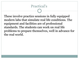 Practical's  These involve practice sessions in fully equipped modern labs that simulate real life conditions. The equipment and facilities are of professional standards. The students can work on real life problems to prepare themselves, well in advance for the real world. 