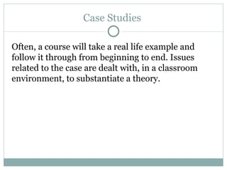 Case Studies  Often, a course will take a real life example and follow it through from beginning to end. Issues related to the case are dealt with, in a classroom environment, to substantiate a theory.  