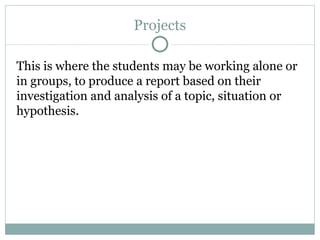 Projects This is where the students may be working alone or in groups, to produce a report based on their investigation and analysis of a topic, situation or hypothesis. 