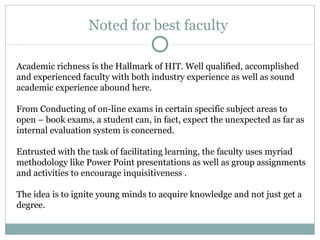 Noted for best faculty  Academic richness is the Hallmark of HIT. Well qualified, accomplished and experienced faculty with both industry experience as well as sound academic experience abound here.  From Conducting of on-line exams in certain specific subject areas to open – book exams, a student can, in fact, expect the unexpected as far as internal evaluation system is concerned.  Entrusted with the task of facilitating learning, the faculty uses myriad methodology like Power Point presentations as well as group assignments and activities to encourage inquisitiveness . The idea is to ignite young minds to acquire knowledge and not just get a degree. 