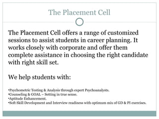 The Placement Cell The Placement Cell offers a range of customized sessions to assist students in career planning. It works closely with corporate and offer them complete assistance in choosing the right candidate with right skill set. We help students with: Psychometric Testing & Analysis through expert Psychoanalysts.  Counseling & GOAL – Setting in true sense.  Aptitude Enhancement.  Soft Skill Development and Interview readiness with optimum mix of GD & PI exercises. 