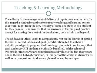 Teaching & Learning Methodology The efficacy in the management of delivery of inputs does matter here. In this regard a conducive and custom-ready teaching and learning system is at work. Right from the very first day of some one steps in as a student till they pass out, it is ensured that the environs of learning and practice are apt for making the most of the curriculum, both within and beyond.  The Endeavour , thus, is not to complacently rest on the laurels of getting the best of accreditations and quality certification, but to imbibe a definite paradigm to program the knowledge products in such a way, that each and every HIT student is optimally benefited. With such novel systems in-practice, we are committed to add value to the fact that we are one of the best hubs of education, in this part of the world, in character as well as in composition. And we are pleased to lead by example.  