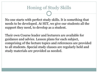 Honing of Study Skills No one starts with perfect study skills. It is something that needs to be developed. At HIT, we give our students all the support they need, to develop as a student.  Their own Course leader and lecturers are available for guidance and advice. Lesson plans for each subject, comprising of the lecture topics and references are provided to all students. Special study classes are regularly held and study materials are provided as needed.  