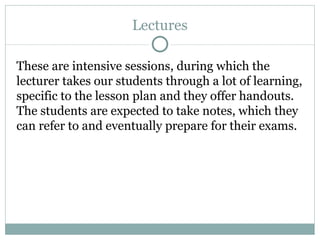 Lectures These are intensive sessions, during which the lecturer takes our students through a lot of learning, specific to the lesson plan and they offer handouts. The students are expected to take notes, which they can refer to and eventually prepare for their exams.  