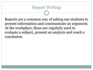 Report Writing Reports are a common way of asking our students to present information and communicate an argument. At the workplace, these are regularly used to evaluate a subject, present an analysis and reach a conclusion. 
