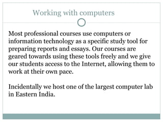 Working with computers  Most professional courses use computers or information technology as a specific study tool for preparing reports and essays. Our courses are geared towards using these tools freely and we give our students access to the Internet, allowing them to work at their own pace. Incidentally we host one of the largest computer lab in Eastern India.  