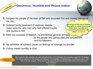 Generous, Humble and Peace maker Forgave the people of the town of Taif who wounded him and chased him out of the city Ordered kindly treatment of captives, despite  these were the very men who had inflicted insults  and injuries to him After the conquest of Makkah, he proclaimed general amnesty  to the people who persecuted and tortured him  and his followers No exhibition of ruthless power, no feelings of revenge, no plunder Victory meant humility to God Blessings on the men of Madina, they gave us wheat bread to eat when there was little of it, contending themselves with dates”-  A Captive A Glimpse "My It was the rigid simplicity, the utter self-effacement of the Prophet, the scrupulous regard for his pledges,  his intense devotion to this friends and followers, his intrepidity, his fearlessness, his absolute trust in God  and in his own mission. These and not the sword carried everything before them and surmounted  every obstacle.”  M.K.Gandhi Observation 