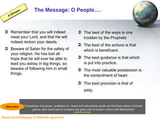 The Message: O People…. Remember that you will indeed meet your Lord, and that He will indeed reckon your deeds. Beware of Satan for the safety of your religion. He has lost all hope that he will ever be able to lead you astray in big things, so beware of following him in small things. The best of the ways is one trodden by the Prophets  The best of the actions is that which is beneficent.  The best guidance is that which is put into practice.  The most valuable possession is the contentment of heart.  The best provision is that of piety.   A Glimpse “ If greatness of purpose, smallness of   means and astounding results are the three criteria of human  genius, who could dare to compare any great man in modern history with Muhammad ” La Martine, Historian Observation 