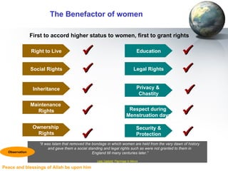 The Benefactor of women First to accord higher status to women, first to grant rights “ It was Islam that removed the bondage in which women are held from the very dawn of history  and gave them a social standing and legal rights such as were not granted to them in  England till many centuries later.” Lady Cabbold , Pilgrimage to Mecca Observation Social Rights Inheritance Maintenance  Rights Privacy &  Chastity     Legal Rights Respect during  Menstruation days   Ownership  Rights  Security & Protection  Right to Live  Education  