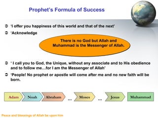 Prophet’s Formula of Success ‘ I offer you happiness of this world and that of the next’ ‘ Acknowledge ‘  I call you to God, the Unique, without any associate and to His obedience and to follow me…for I am the Messenger of Allah’ ‘ People! No prophet or apostle will come after me and no new faith will be born. There is no God but Allah and Muhammad is the Messenger of Allah. Adam Noah Abraham Moses Jesus Muhammad … … 