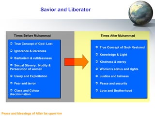 Savior and Liberator Times Before Muhammad True Concept of God- Lost Ignorance & Darkness Barbarism & ruthlessness Sexual Slavery,  Nudity & Persecution of women Usury and Exploitation Fear and terror Class and Colour discrimination Times After Muhammad True Concept of God- Restored Knowledge & Light Kindness & mercy Women’s status and rights Justice and fairness Peace and security Love and Brotherhood 