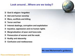 Look around…Where are we today? God & religion- forgotten Idol and human worship Wars, conflicts and killing Terror and fear Interest dealings, corruption and exploitation Injustice, oppression and no human rights Marginalization of poor and have-nots Persecution of women and the weak Nudity and obscenity Confusion and restlessness We need Muhammad’s guidance… 