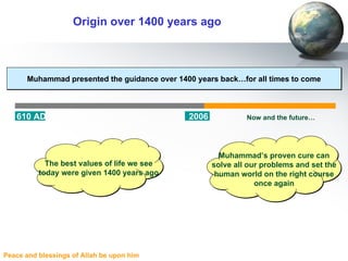 Origin over 1400 years ago Muhammad presented the guidance over 1400 years back…for all times to come 610 AD 2006 Muhammad’s proven cure can solve all our problems and set the human world on the right course once again Now and the future… The best values of life we see today were given 1400 years ago 