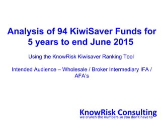 1
Analysis of 94 KiwiSaver Funds for
5 years to end June 2015
Using the KnowRisk Kiwisaver Ranking Tool
Intended Audience – Wholesale / Broker Intermediary IFA /
AFA’s
KnowRisk Consultingwe crunch the numbers so you don't have to
 