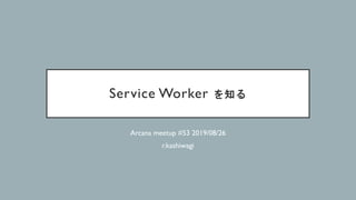 Service Worker を知る
Arcana meetup #53 2019/08/26
r.kashiwagi
 