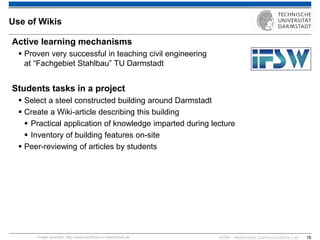 KOM – Multimedia Communications Lab 
16 
Use of Wikis 
Active learning mechanisms 
Proven very successful in teaching civil engineering at “Fachgebiet Stahlbau” TU Darmstadt Students tasks in a project 
Select a steel constructed building around Darmstadt 
Create a Wiki-article describing this building 
Practical application of knowledge imparted during lecture 
Inventory of building features on-site 
Peer-reviewing of articles by students 
Image sources: http://www.stahlbau.tu-darmstadt.de  