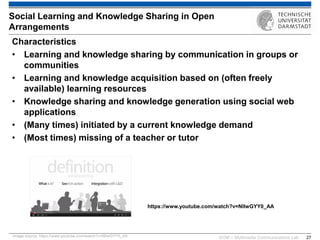 KOM – Multimedia Communications Lab 
27 
Characteristics 
•Learning and knowledge sharing by communication in groups or communities 
•Learning and knowledge acquisition based on (often freely available) learning resources 
•Knowledge sharing and knowledge generation using social web applications 
•(Many times) initiated by a current knowledge demand 
•(Most times) missing of a teacher or tutor 
Social Learning and Knowledge Sharing in Open Arrangements 
Image source: https://www.youtube.com/watch?v=NIlwGYY0_AA 
https://www.youtube.com/watch?v=NIlwGYY0_AA 
 