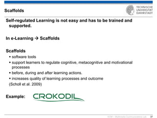KOM – Multimedia Communications Lab 
37 
Self-regulated Learning is not easy and has to be trained and supported. 
In e-Learning  Scaffolds 
Scaffolds 
software tools 
support learners to regulate cognitive, metacognitive and motivational processes 
before, during and after learning actions. 
increases quality of learning processes and outcome 
(Scholl et al. 2009) 
Example: 
Scaffolds  