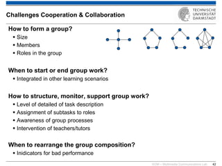 KOM – Multimedia Communications Lab 
42 
How to form a group? 
Size 
Members 
Roles in the group When to start or end group work? 
Integrated in other learning scenarios How to structure, monitor, support group work? 
Level of detailed of task description 
Assignment of subtasks to roles 
Awareness of group processes 
Intervention of teachers/tutors 
When to rearrange the group composition? 
Inidicators for bad performance 
Challenges Cooperation & Collaboration  