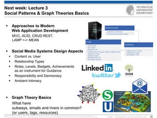 KOM – Multimedia Communications Lab 
45 
Approaches to Modern Web Application Development MVC, ACID, CRUD REST, LAMP <-> MEAN 
Social Media Systems Design Aspects 
Content vs. User 
Relationship Types 
Roles, Levels, Badgets, Achievements as an instrument for Guidance 
Responsibility and Democracy 
Ambient Intimacy 
Graph Theory Basics What have subways, emails and rivers in common? (or users, tags, resources) 
Image sources: http://www.seawaterfoundation.org/siteImages/rivers_art.jpg,, http://vnfa8y5n3zndutm1.zippykid.netdna-cdn.com/wp-content/uploads/2011/12/url7.jpg, http://images.all-free- download.com/images/graphiclarge/s_bahn_71263.jpg, http://de.roblox.com/item.aspx?seoname=U-Bahn&id=28172595, http://faculty.kutztown.edu/rieksts/225/graphs/tripartite_files/image002.jpg, 
Next week: Lecture 3 Social Patterns & Graph Theories Basics  
