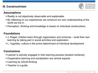 KOM – Multimedia Communications Lab 
11 
Assumptions 
Reality is not objectively observable and explainable. 
By reflecting on our experiences we construct our own understanding of the world we live in. 
Perception, thinking and knowledge is based on individual constructions. Foundations 
J. Piaget: children learn through organization and schemas – build their own learning by taking part in social activities and exploration 
L. Vygotsky: culture is the prime determinant of individual development Conclusions 
Learner is actively engaged in their learning process (student centered) 
Cooperative learning and socialization are central aspects 
Learning by critical thinking 
Teacher is a guide 
III. Constructivism  