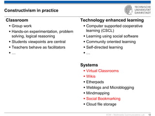KOM – Multimedia Communications Lab 
12 
Classroom 
Group work 
Hands-on experimentation, problem solving, logical reasoning 
Students viewpoints are central 
Teachers behave as facilitators 
… 
Technology enhanced learning 
Computer supported cooperative learning (CSCL) 
Learning using social software 
Community oriented learning 
Self-directed learning 
… Systems 
Virtual Classrooms 
Wikis 
Etherpads 
Weblogs and Microblogging 
Mindmapping 
Social Bookmarking 
Cloud file storage 
Constructivism in practice  