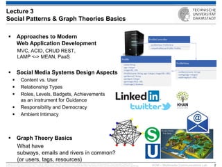 KOM – Multimedia Communications Lab 
2 
Approaches to Modern Web Application Development MVC, ACID, CRUD REST, LAMP <-> MEAN, PaaS 
Social Media Systems Design Aspects 
Content vs. User 
Relationship Types 
Roles, Levels, Badgets, Achievements as an instrument for Guidance 
Responsibility and Democracy 
Ambient Intimacy 
Graph Theory Basics What have subways, emails and rivers in common? (or users, tags, resources) 
Image sources: http://www.seawaterfoundation.org/siteImages/rivers_art.jpg,, http://vnfa8y5n3zndutm1.zippykid.netdna-cdn.com/wp-content/uploads/2011/12/url7.jpg, http://images.all-free- download.com/images/graphiclarge/s_bahn_71263.jpg, http://de.roblox.com/item.aspx?seoname=U-Bahn&id=28172595, http://faculty.kutztown.edu/rieksts/225/graphs/tripartite_files/image002.jpg, 
Lecture 3 Social Patterns & Graph Theories Basics  