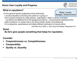 KOM – Multimedia Communications Lab 
29 
What is reputation? It’s the general opinion (judgment) (more technically, a social evaluation) of (and by) the public (or a group or only a person) towards an entity (person, organization, object or group of entities) – as distinct and different from the background (others) – concerning the likelihood of the entity to behave in a certain way in the future [under certain circumstances]. It is a ubiquitous, spontaneous and highly efficient mechanism of social control. [Crumlish et al. 2009, p. 153], citing Ted Nadeau “Reputation 2.0” Good. So let’s give people something that helps for reputation. Consider 
Cooperativeness vs. Competitiveness 
Comparability 
Quality vs. Quantity 
Honor User Loyalty and Progress 
Roles, Levels, Badges, Achievements  