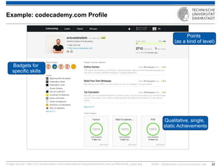 KOM – Multimedia Communications Lab 
32 
Image source: https://s3.amazonaws.com/codecademy-blog/assets/intro-new-profile/whole_page.jpg 
Example: codecademy.com Profile 
Qualitative, single, static Achievements 
Badgets for specific skills 
Points (as a kind of level)  