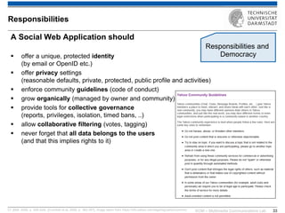 KOM – Multimedia Communications Lab 
33 
A Social Web Application should 
offer a unique, protected identity (by email or OpenID etc.) 
offer privacy settings (reasonable defaults, private, protected, public profile and activities) 
enforce community guidelines (code of conduct) 
grow organically (managed by owner and community) 
provide tools for collective governance (reports, privileges, isolation, timed bans, ..) 
allow collaborative filtering (votes, tagging) 
never forget that all data belongs to the users (and that this implies rights to it) 
Cf. [Bell, 2009, p. 209-224], [Crumlish et al, 2009, p. 383-397]; image taken from https://info.yahoo.com/legal/sg/yahoo/comms/ 
Responsibilities 
Responsibilities and Democracy  