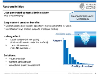 KOM – Multimedia Communications Lab 
34 
User-generated content administration “Duty of housekeeping” Easy content creation benefits 
Diversification: more variety, specificity, more use/benefits for users 
Identification: own content supports emotional binding Iceberg effect: 
Lot of content with low quality (that should remain under the surface) 
..and: illicit content (18+, NS-symbols, ..) Solutions: 
Youth protection 
Content administration 
Algorithmic Quality assessment 
Responsibilities 
Quality of content 
Amount 
Acceptable quality 
Image source: hhttp://www.vertriebslexikon.de/bilder/Eisberg-2009.jpg 
Responsibilities and Democracy  