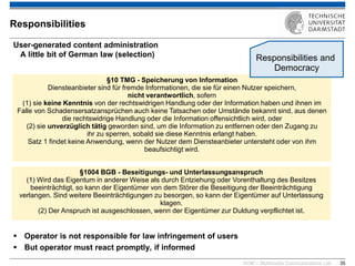 KOM – Multimedia Communications Lab 
35 
Responsibilities 
User-generated content administration A little bit of German law (selection) 
Operator is not responsible for law infringement of users 
But operator must react promptly, if informed 
§10 TMG - Speicherung von Information 
Diensteanbieter sind für fremde Informationen, die sie für einen Nutzer speichern, nicht verantwortlich, sofern 
(1) sie keine Kenntnis von der rechtswidrigen Handlung oder der Information haben und ihnen im Falle von Schadensersatzansprüchen auch keine Tatsachen oder Umstände bekannt sind, aus denen 
die rechtswidrige Handlung oder die Information offensichtlich wird, oder (2) sie unverzüglich tätig geworden sind, um die Information zu entfernen oder den Zugang zu 
ihr zu sperren, sobald sie diese Kenntnis erlangt haben. 
Satz 1 findet keine Anwendung, wenn der Nutzer dem Diensteanbieter untersteht oder von ihm 
beaufsichtigt wird. 
§1004 BGB - Beseitigungs- und Unterlassungsanspruch (1) Wird das Eigentum in anderer Weise als durch Entziehung oder Vorenthaltung des Besitzes beeinträchtigt, so kann der Eigentümer von dem Störer die Beseitigung der Beeinträchtigung verlangen. Sind weitere Beeinträchtigungen zu besorgen, so kann der Eigentümer auf Unterlassung klagen. (2) Der Anspruch ist ausgeschlossen, wenn der Eigentümer zur Duldung verpflichtet ist. 
Responsibilities and Democracy  