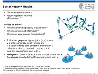 KOM – Multimedia Communications Lab 
46 
Vertexes represent users* 
Edges represent relations (friendships) ** Metrics of interest 
Which users belong closely to each other? 
Which users spread information? 
Which users are popular (trendsetting)? 
A directed graph (or digraph) 퐷=(푉,퐴) is with V a finite, nonempty set of vertices and A a set of ordered pairs of distinct elements of V called arcs, 퐴={(푥푖,푥푗)} with 푖≠푗,푥푖,푥푗∈푉 meaning directed arcs from 푥푖 to 푥푗 
In-degree 푑−푥 of a vertex x is the number of arcs into x. Out-degree equally defined for out-going arcs from x. 
Image source: jscreationzs / FreeDigitalPhotos.net ; [[Oellermann, 2013, p.7] 
Social Network Graphs 
* Could be as well locations, resources, etc.., but is less common 
** could be anything else like “exchanged emails”, “have been at the same spot”, “have a goal in common”. It is very usual to define the edges to the needs of your analysis  