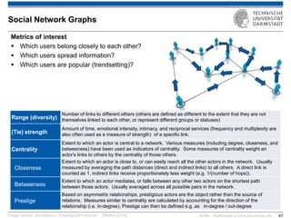 KOM – Multimedia Communications Lab 
47 
Metrics of interest 
Which users belong closely to each other? 
Which users spread information? 
Which users are popular (trendsetting)? 
Image source: jscreationzs / FreeDigitalPhotos.net ; [INSNA,2014] 
Social Network Graphs 
Range (diversity) 
Number of links to different others (others are defined as different to the extent that they are not themselves linked to each other, or represent different groups or statuses) 
(Tie) strength 
Amount of time, emotional intensity, intimacy, and reciprocal services (frequency and multiplexity are also often used as a measure of strength) of a specific link. 
Centrality 
Extent to which an actor is central to a network. Various measures (including degree, closeness, and betweeness) have been used as indicators of centrality. Some measures of centrality weight an actor's links to others by the centrality of those others. 
Closeness 
Extent to which an actor is close to, or can easily reach all the other actors in the network. Usually measured by averaging the path distances (direct and indirect links) to all others. A direct link is counted as 1, indirect links receive proportionately less weight (e.g. 1/(number of hops)). 
Betweeness 
Extent to which an actor mediates, or falls between any other two actors on the shortest path between those actors. Usually averaged across all possible pairs in the network. 
Prestige 
Based on asymmetric relationships, prestigious actors are the object rather than the source of relations. Measures similar to centrality are calculated by accounting for the direction of the relationship (i.e. in-degree). Prestige can then be defined e.g. as in-degree / out-degree  